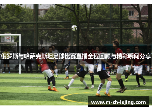俄罗斯与哈萨克斯坦足球比赛直播全程回顾与精彩瞬间分享