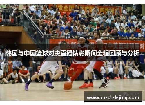 韩国与中国篮球对决直播精彩瞬间全程回顾与分析